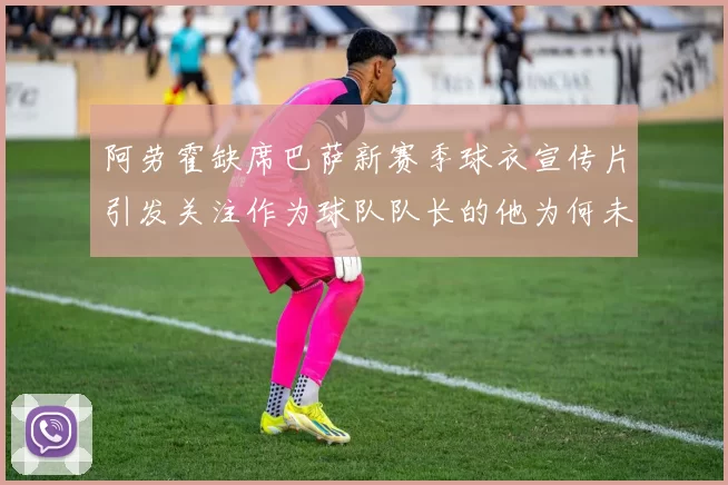 阿劳霍缺席巴萨新赛季球衣宣传片引发关注作为球队队长的他为何未现身