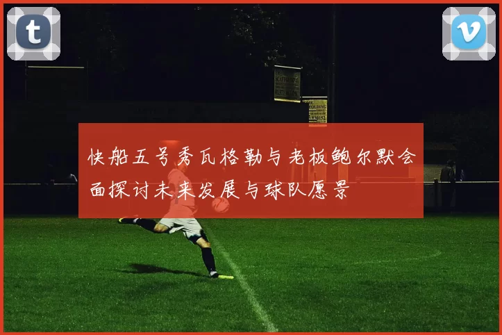 快船五号秀瓦格勒与老板鲍尔默会面探讨未来发展与球队愿景