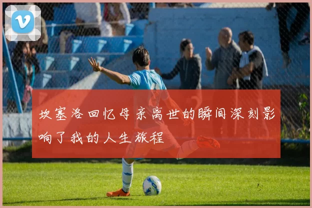 坎塞洛回忆母亲离世的瞬间深刻影响了我的人生旅程
