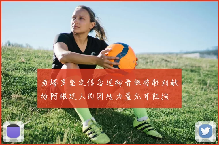 劳塔罗坚定信念逆转晋级将胜利献给阿根廷人民团结力量无可阻挡