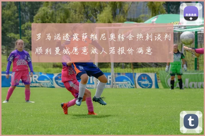 罗马诺透露萨维尼奥转会热刺谈判顺利曼城愿意放人若报价满意