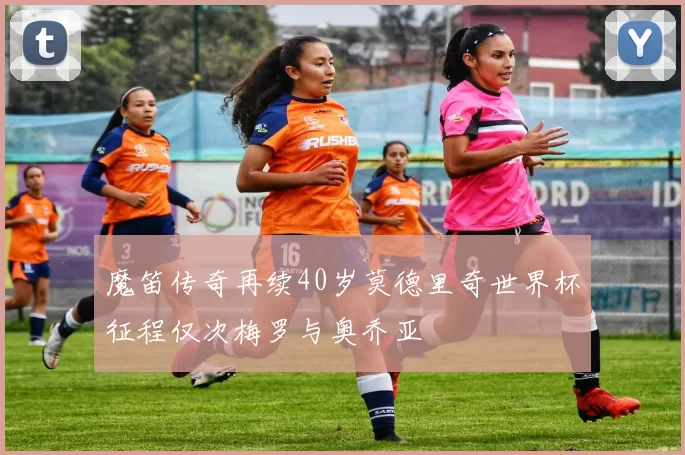 魔笛传奇再续40岁莫德里奇世界杯征程仅次梅罗与奥乔亚