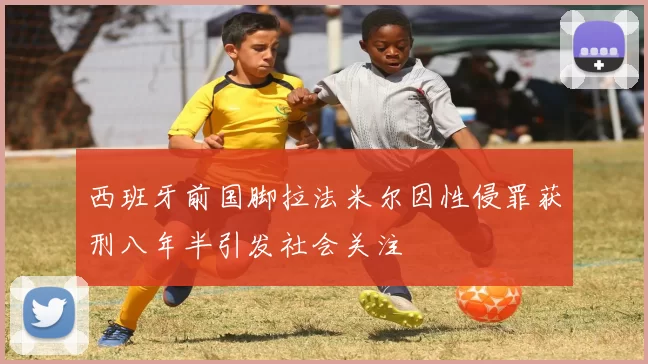 西班牙前国脚拉法米尔因性侵罪获刑八年半引发社会关注