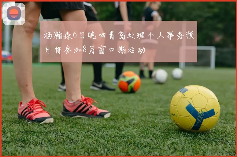 杨瀚森6日晚回青岛处理个人事务预计将参加8月窗口期活动