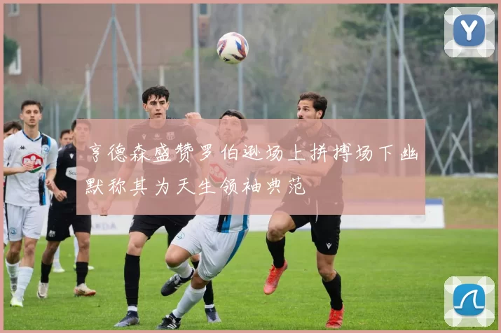 亨德森盛赞罗伯逊场上拼搏场下幽默称其为天生领袖典范