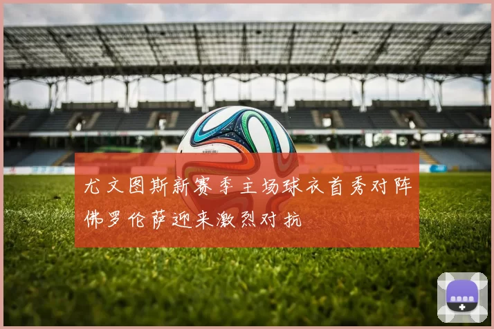 尤文图斯新赛季主场球衣首秀对阵佛罗伦萨迎来激烈对抗