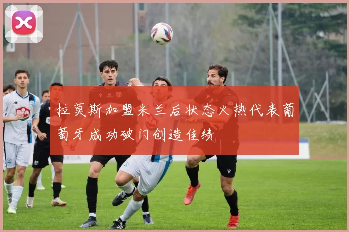 拉莫斯加盟米兰后状态火热代表葡萄牙成功破门创造佳绩
