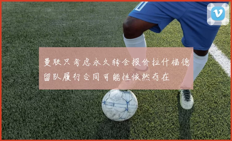 曼联只考虑永久转会报价拉什福德留队履行合同可能性依然存在