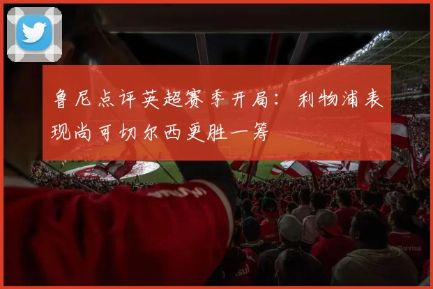 鲁尼点评英超赛季开局：利物浦表现尚可切尔西更胜一筹