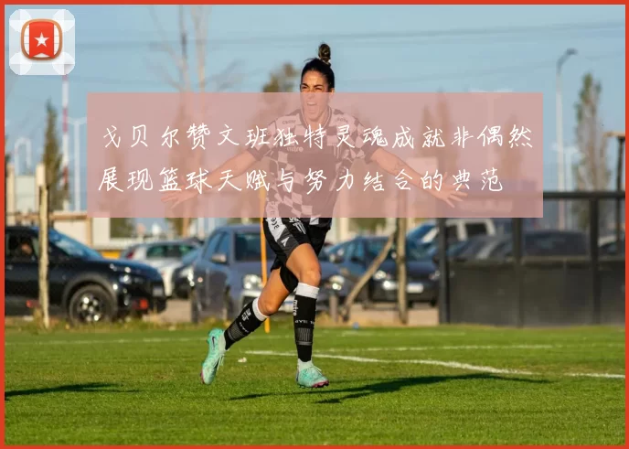戈贝尔赞文班独特灵魂成就非偶然展现篮球天赋与努力结合的典范