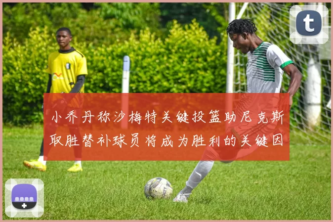 小乔丹称沙梅特关键投篮助尼克斯取胜替补球员将成为胜利的关键因素