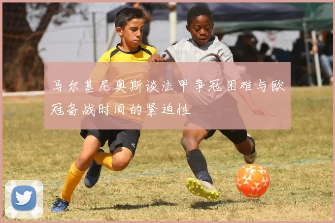 马尔基尼奥斯谈法甲争冠困难与欧冠备战时间的紧迫性