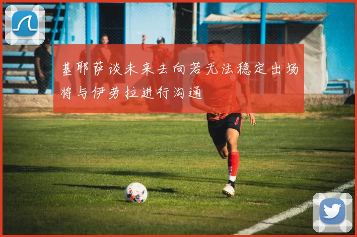 基耶萨谈未来去向若无法稳定出场将与伊劳拉进行沟通